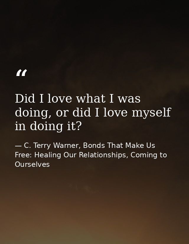 Did I love what I was doing, or did I love myself in doing it? — C. Terry Warner, Bonds That Make Us Free: Healing Our Relationships, Coming to Ourselves