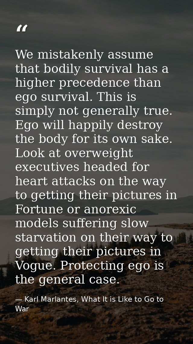 We mistakenly assume that bodily survival has a higher precedence than ego survival. This is simply not generally true.  — Karl Marlantes, What It is Like to Go to War