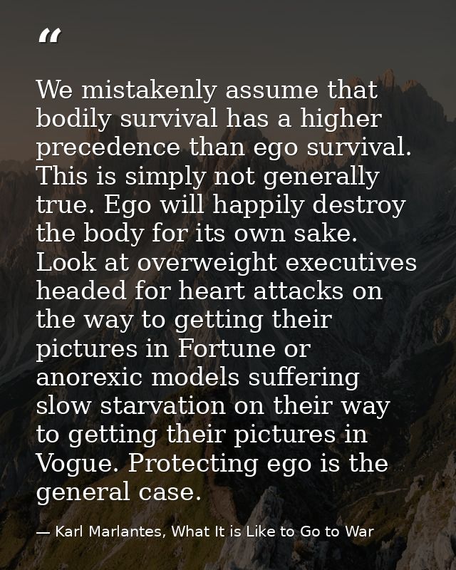We mistakenly assume that bodily survival has a higher precedence than ego survival. This is simply not generally true.  — Karl Marlantes, What It is Like to Go to War