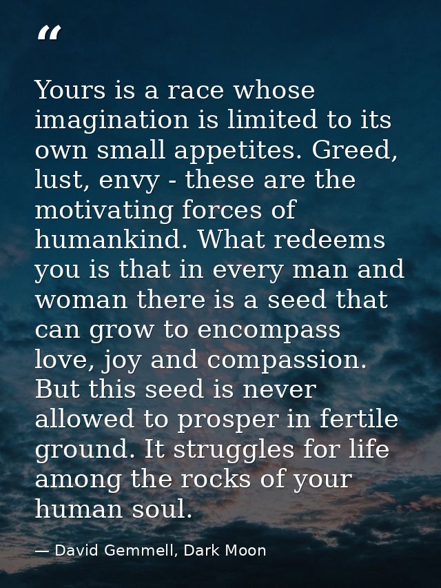 Yours is a race whose imagination is limited to its own small appetites. Greed, lust, envy - these are the motivating fo — David Gemmell, Dark Moon