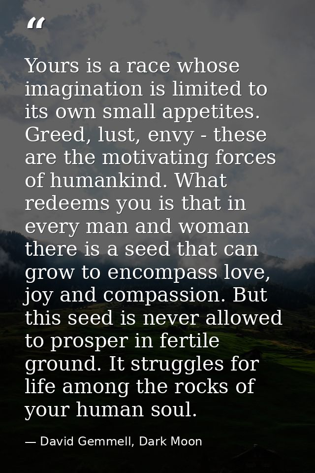 Yours is a race whose imagination is limited to its own small appetites. Greed, lust, envy - these are the motivating fo — David Gemmell, Dark Moon