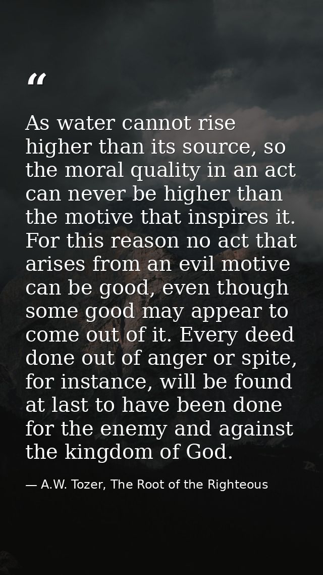 As water cannot rise higher than its source, so the moral quality in an act can never be higher than the motive that ins — A.W. Tozer, The Root of the Righteous