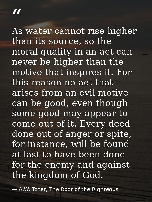 As water cannot rise higher than its source, so the moral quality in an act can never be higher than the motive that ins — A.W. Tozer, The Root of the Righteous