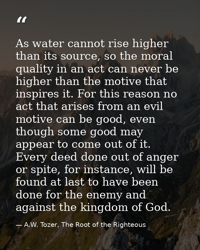 As water cannot rise higher than its source, so the moral quality in an act can never be higher than the motive that ins — A.W. Tozer, The Root of the Righteous