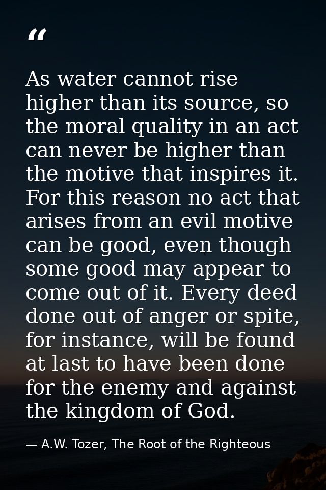 As water cannot rise higher than its source, so the moral quality in an act can never be higher than the motive that ins — A.W. Tozer, The Root of the Righteous
