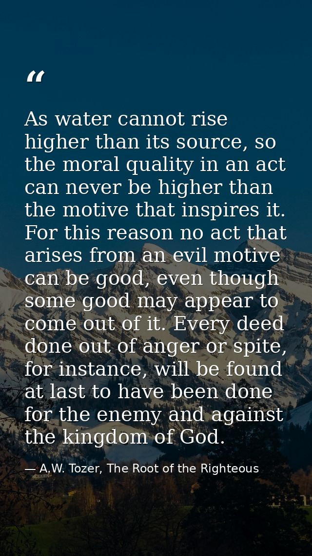 As water cannot rise higher than its source, so the moral quality in an act can never be higher than the motive that ins — A.W. Tozer, The Root of the Righteous