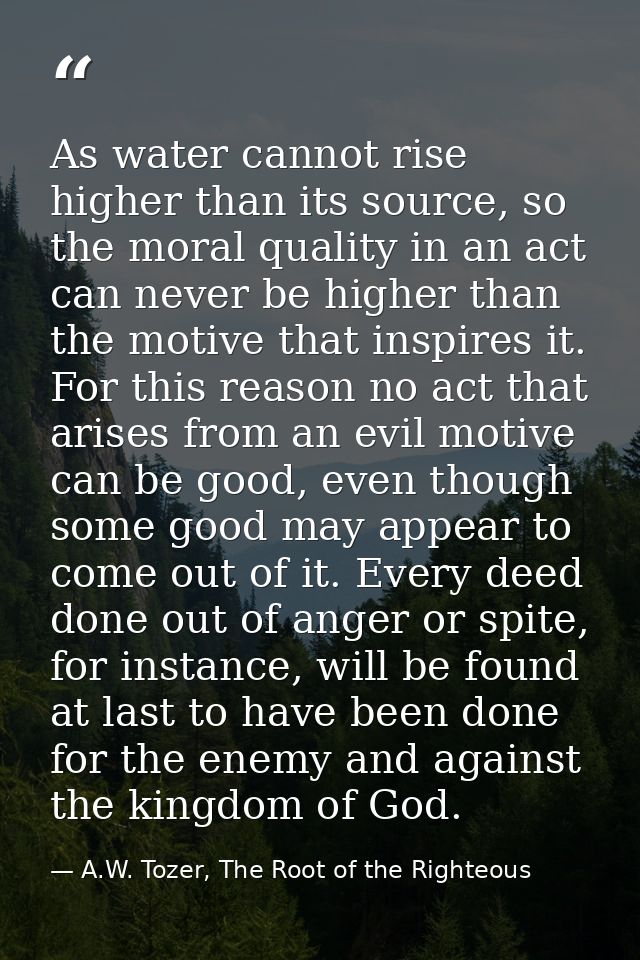 As water cannot rise higher than its source, so the moral quality in an act can never be higher than the motive that ins — A.W. Tozer, The Root of the Righteous