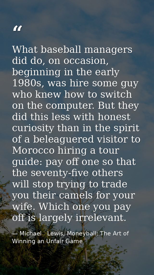 What baseball managers did do, on occasion, beginning in the early 1980s, was hire some guy who knew how to switch on th — Michael   Lewis, Moneyball: The Art of Winning an Unfair Game