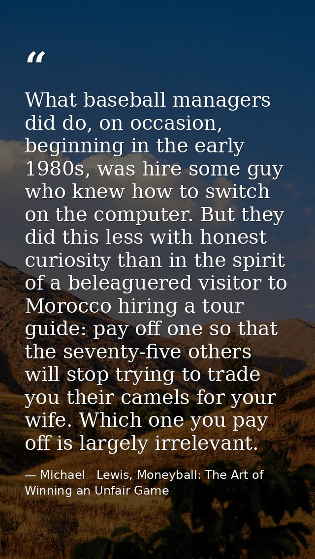 What baseball managers did do, on occasion, beginning in the early 1980s, was hire some guy who knew how to switch on th — Michael   Lewis, Moneyball: The Art of Winning an Unfair Game
