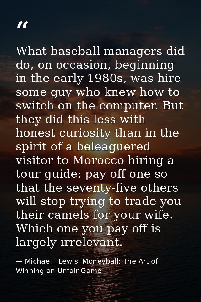 What baseball managers did do, on occasion, beginning in the early 1980s, was hire some guy who knew how to switch on th — Michael   Lewis, Moneyball: The Art of Winning an Unfair Game