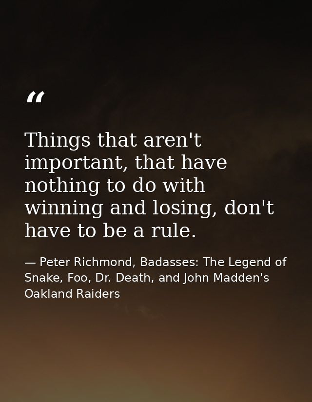 Things that aren't important, that have nothing to do with winning and losing, don't have to be a rule. — Peter Richmond, Badasses: The Legend of Snake, Foo, Dr. Death, and John Madden's Oakland Raiders