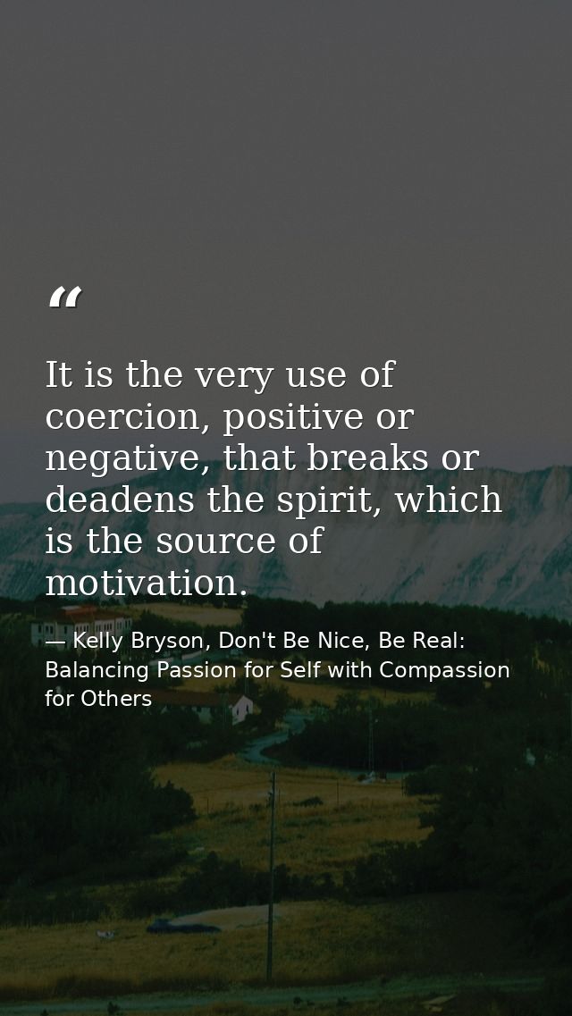 It is the very use of coercion, positive or negative, that breaks or deadens the spirit, which is the source of motivati — Kelly Bryson, Don't Be Nice, Be Real: Balancing Passion for Self with Compassion for Others