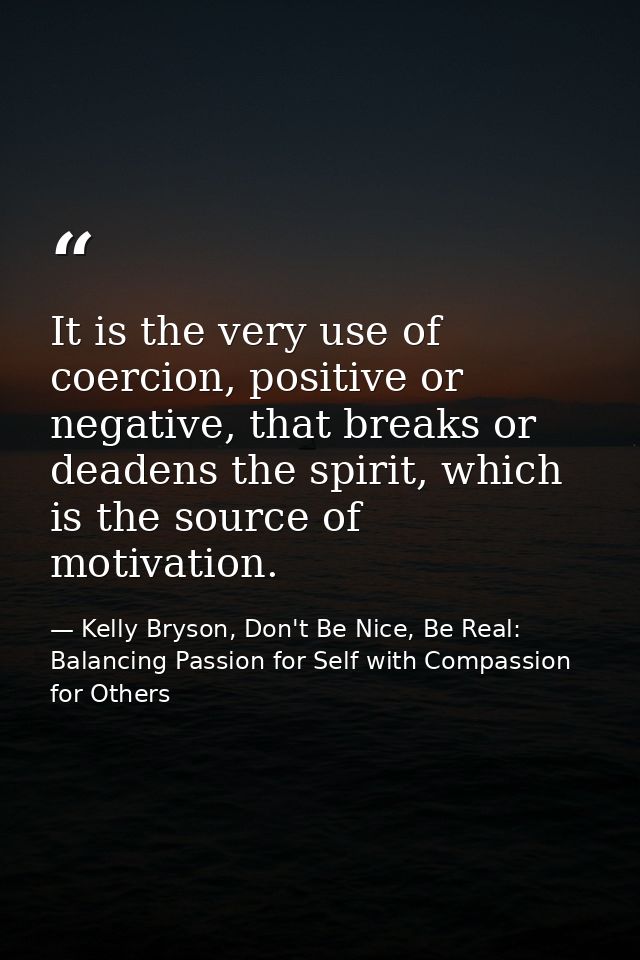 It is the very use of coercion, positive or negative, that breaks or deadens the spirit, which is the source of motivati — Kelly Bryson, Don't Be Nice, Be Real: Balancing Passion for Self with Compassion for Others
