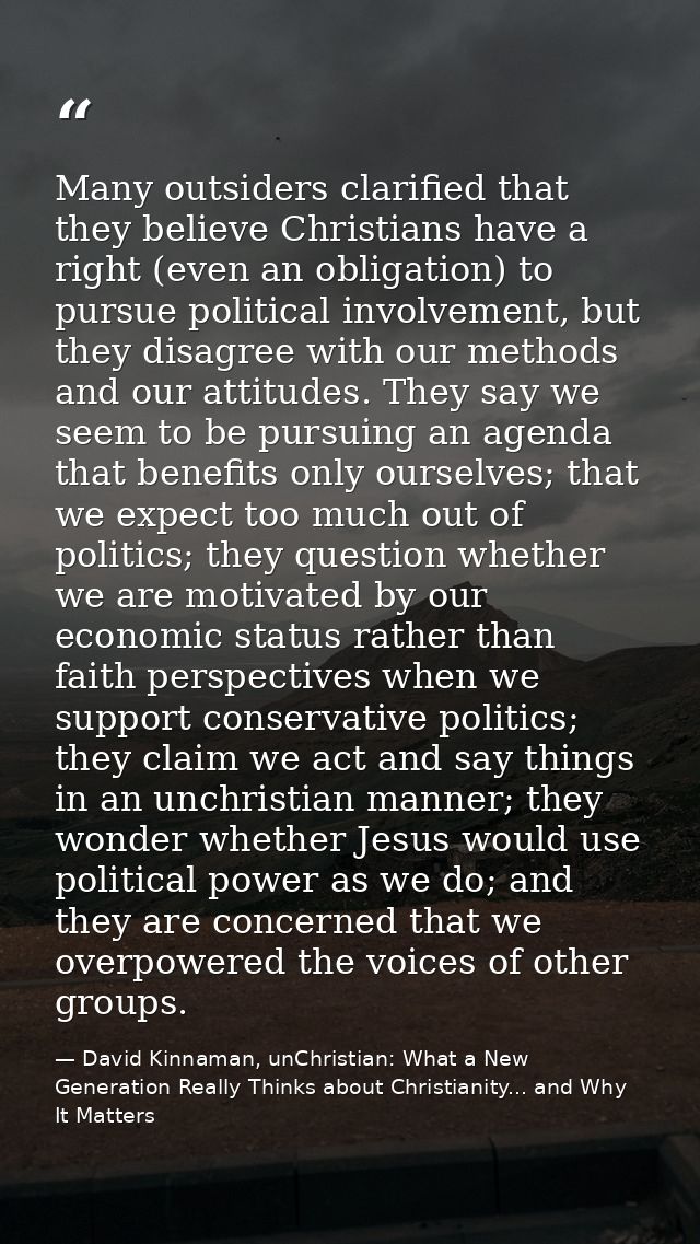 Many outsiders clarified that they believe Christians have a right (even an obligation) to pursue political involvement, — David Kinnaman, unChristian: What a New Generation Really Thinks about Christianity... and Why It Matters