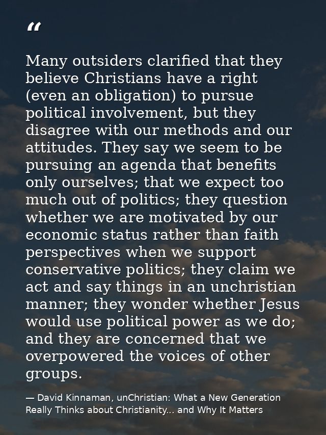 Many outsiders clarified that they believe Christians have a right (even an obligation) to pursue political involvement, — David Kinnaman, unChristian: What a New Generation Really Thinks about Christianity... and Why It Matters