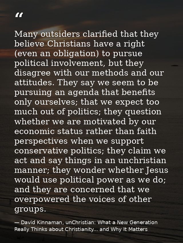 Many outsiders clarified that they believe Christians have a right (even an obligation) to pursue political involvement, — David Kinnaman, unChristian: What a New Generation Really Thinks about Christianity... and Why It Matters