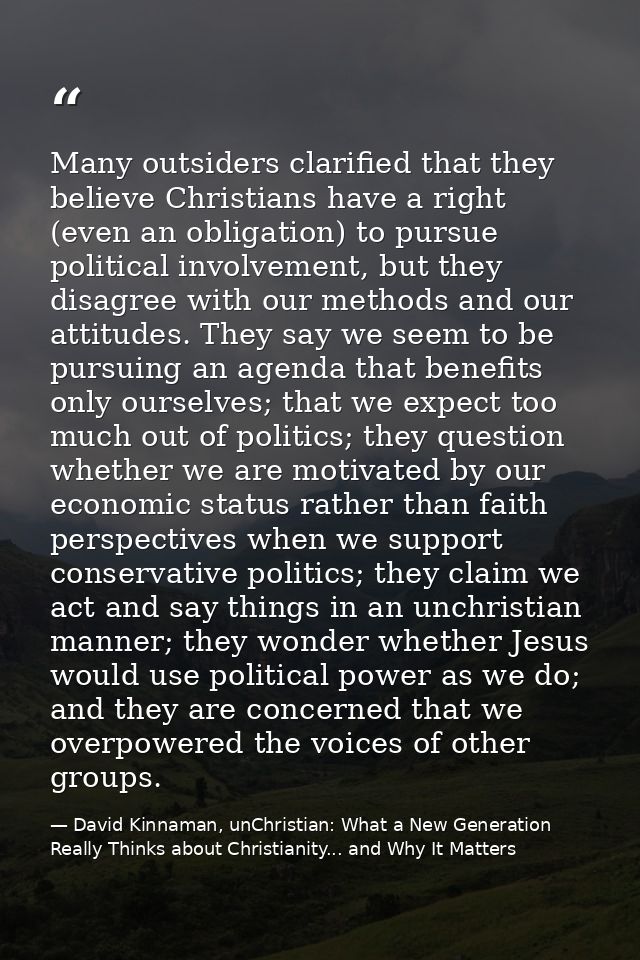 Many outsiders clarified that they believe Christians have a right (even an obligation) to pursue political involvement, — David Kinnaman, unChristian: What a New Generation Really Thinks about Christianity... and Why It Matters