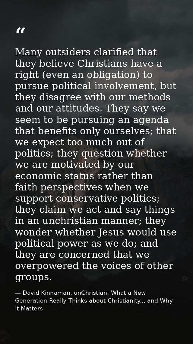 Many outsiders clarified that they believe Christians have a right (even an obligation) to pursue political involvement, — David Kinnaman, unChristian: What a New Generation Really Thinks about Christianity... and Why It Matters