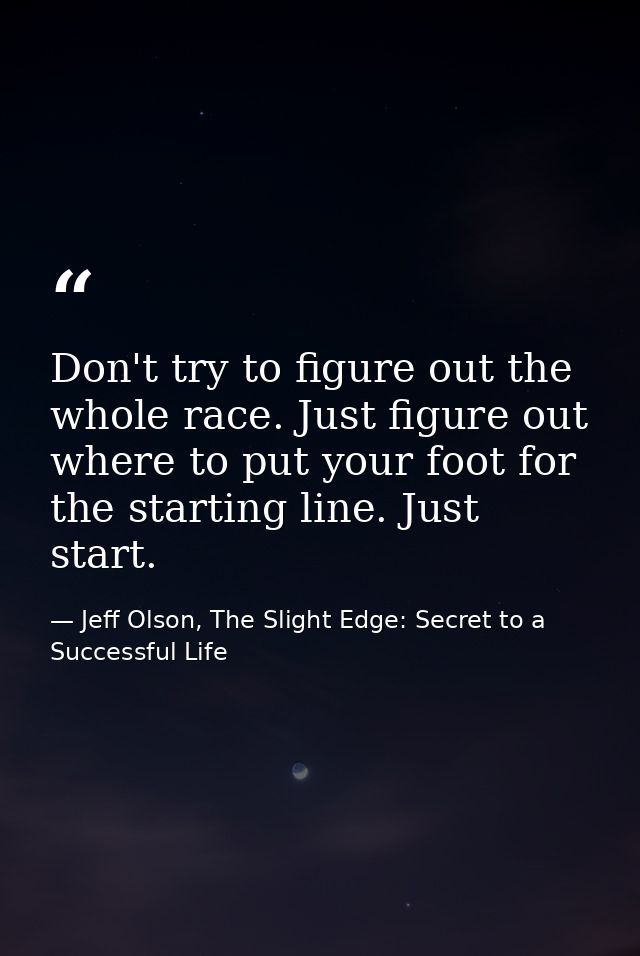 Don't try to figure out the whole race. Just figure out where to put your foot for the starting line. Just start. — Jeff Olson, The Slight Edge: Secret to a Successful Life