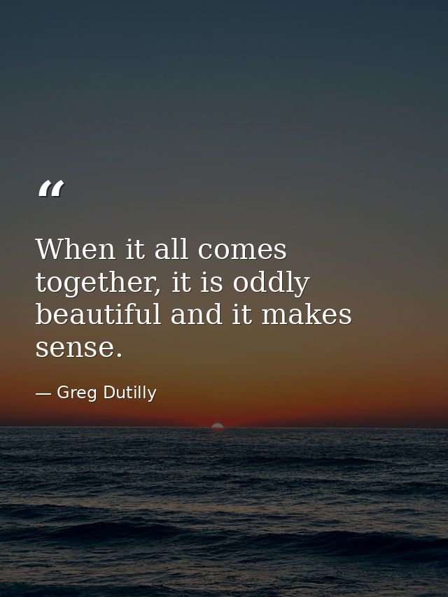 When it all comes together, it is oddly beautiful and it makes sense. — Greg Dutilly