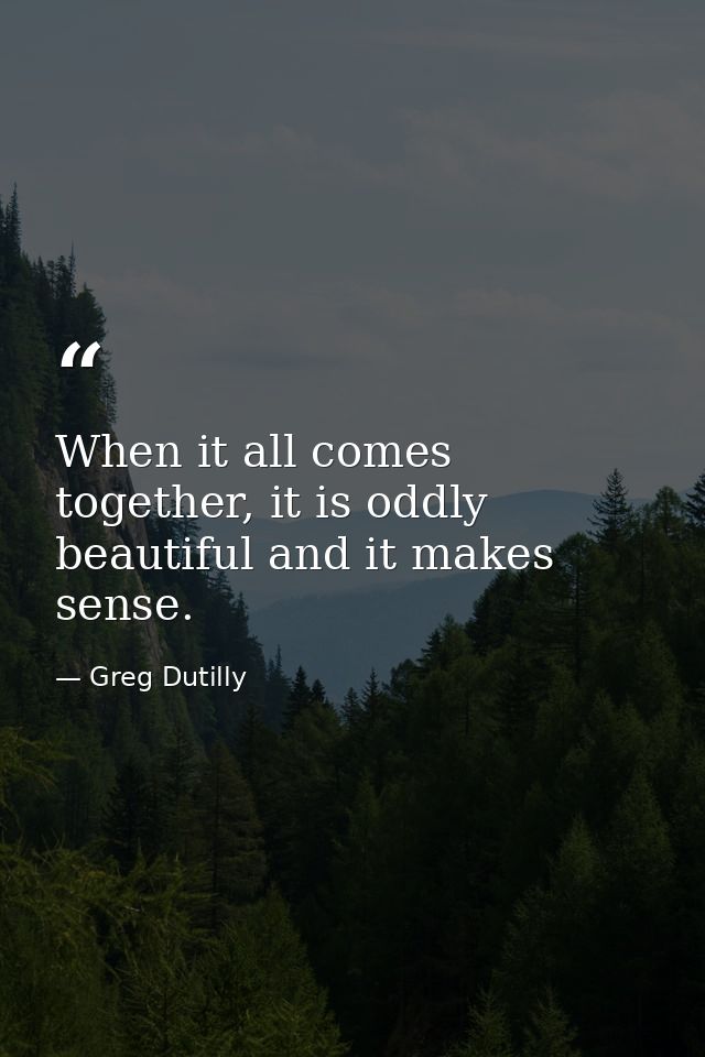 When it all comes together, it is oddly beautiful and it makes sense. — Greg Dutilly
