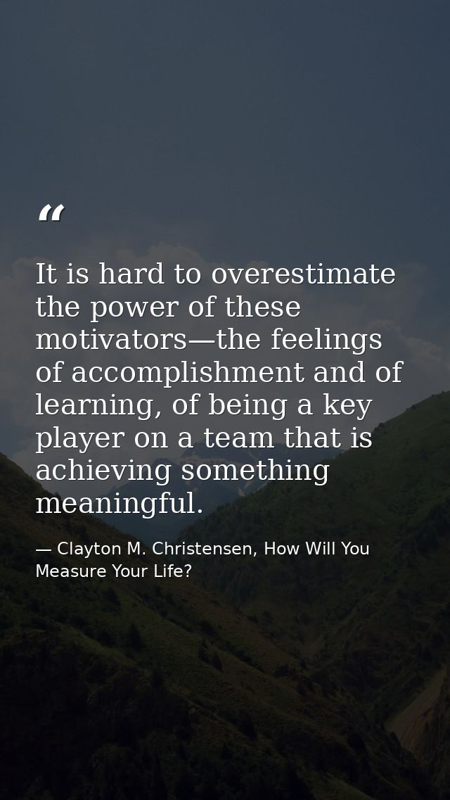 It is hard to overestimate the power of these motivators—the feelings of accomplishment and of learning, of being a key  — Clayton M. Christensen, How Will You Measure Your Life?