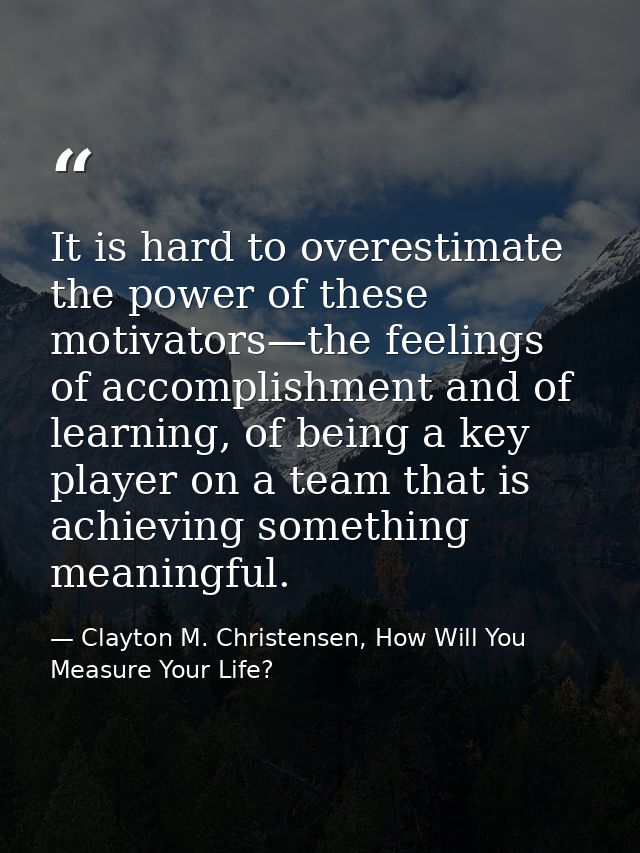 It is hard to overestimate the power of these motivators—the feelings of accomplishment and of learning, of being a key  — Clayton M. Christensen, How Will You Measure Your Life?