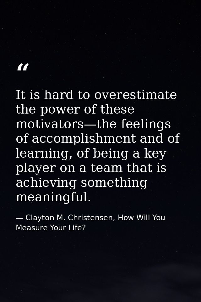 It is hard to overestimate the power of these motivators—the feelings of accomplishment and of learning, of being a key  — Clayton M. Christensen, How Will You Measure Your Life?