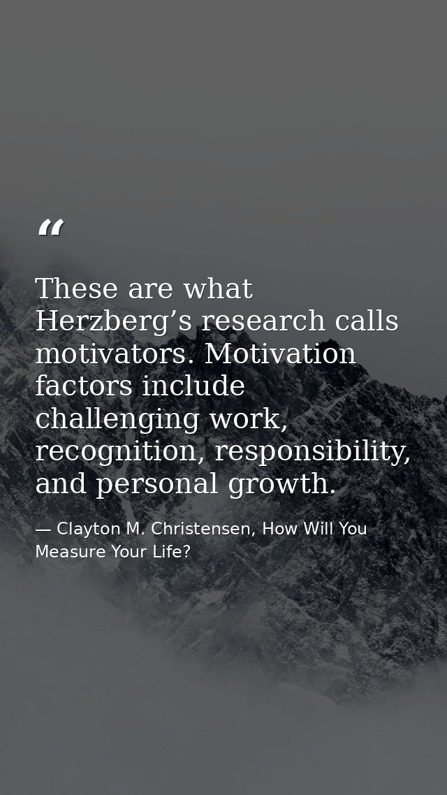 These are what Herzberg’s research calls motivators. Motivation factors include challenging work, recognition, responsib — Clayton M. Christensen, How Will You Measure Your Life?