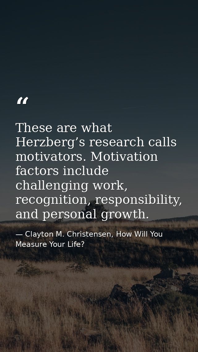 These are what Herzberg’s research calls motivators. Motivation factors include challenging work, recognition, responsib — Clayton M. Christensen, How Will You Measure Your Life?
