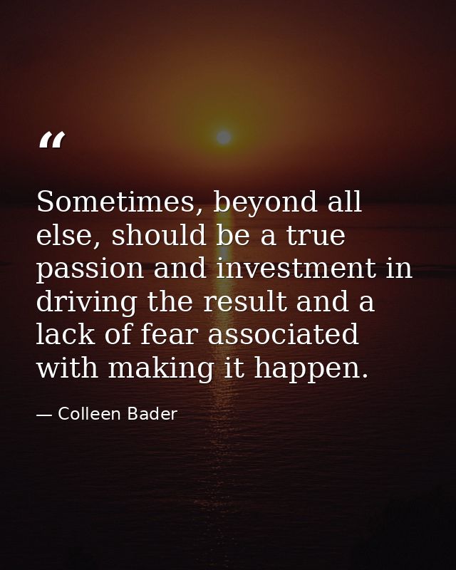Sometimes, beyond all else, should be a true passion and investment in driving the result and a lack of fear associated  — Colleen Bader