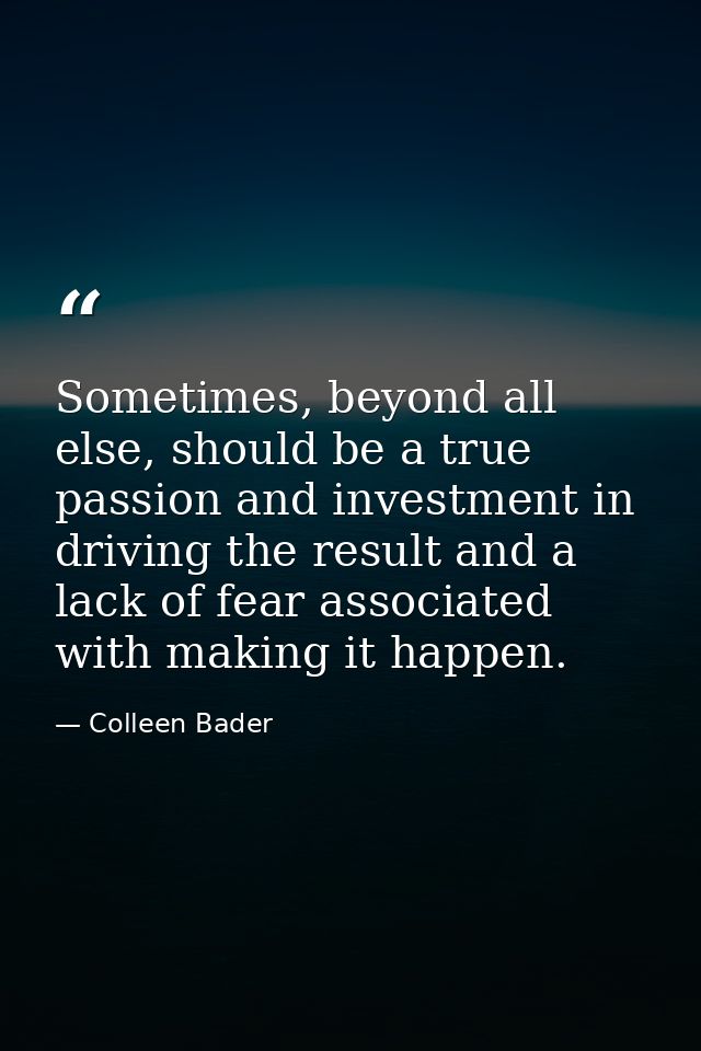 Sometimes, beyond all else, should be a true passion and investment in driving the result and a lack of fear associated  — Colleen Bader
