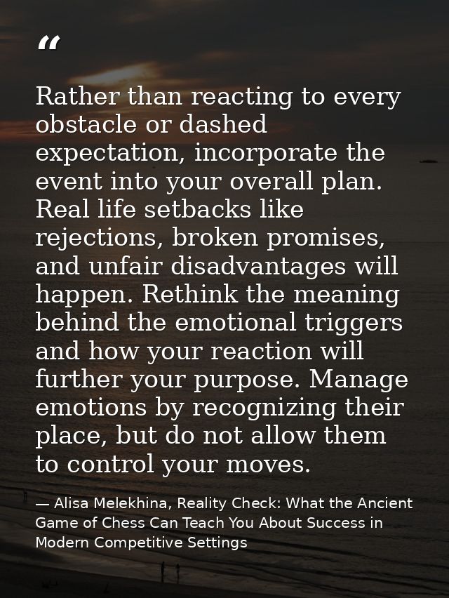 Rather than reacting to every obstacle or dashed expectation, incorporate the event into your overall plan. Real life se — Alisa Melekhina, Reality Check: What the Ancient Game of Chess Can Teach You About Success in Modern Competitive Settings