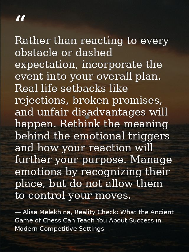 Rather than reacting to every obstacle or dashed expectation, incorporate the event into your overall plan. Real life se — Alisa Melekhina, Reality Check: What the Ancient Game of Chess Can Teach You About Success in Modern Competitive Settings