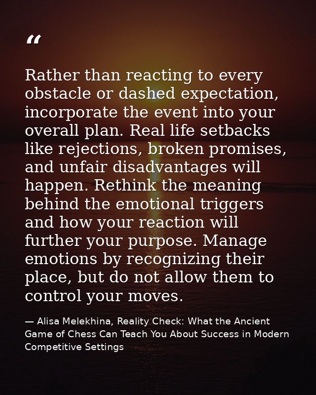 Rather than reacting to every obstacle or dashed expectation, incorporate the event into your overall plan. Real life se — Alisa Melekhina, Reality Check: What the Ancient Game of Chess Can Teach You About Success in Modern Competitive Settings