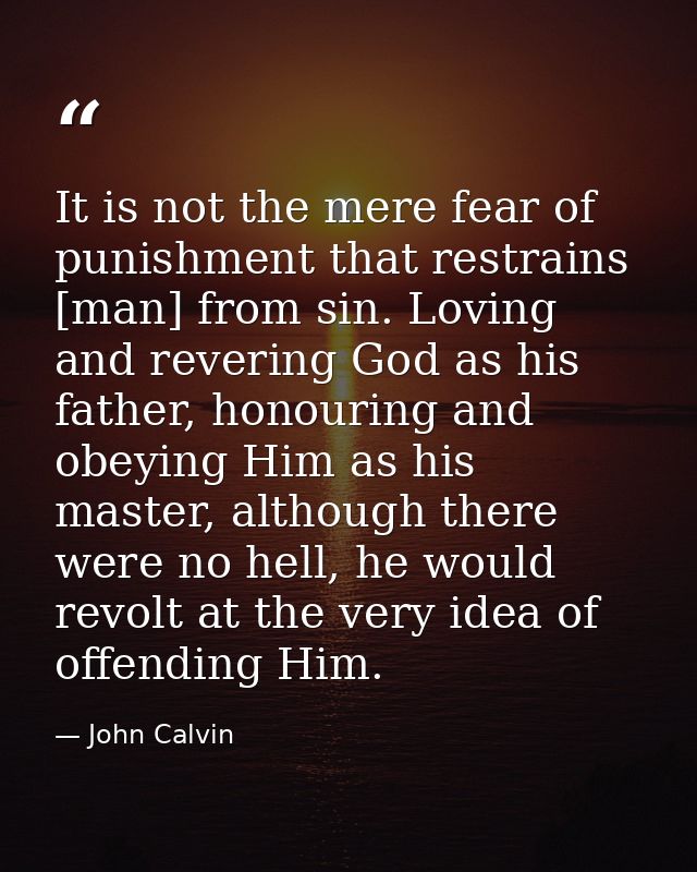 It is not the mere fear of punishment that restrains [man] from sin. Loving and revering God as his father, honouring an — John Calvin