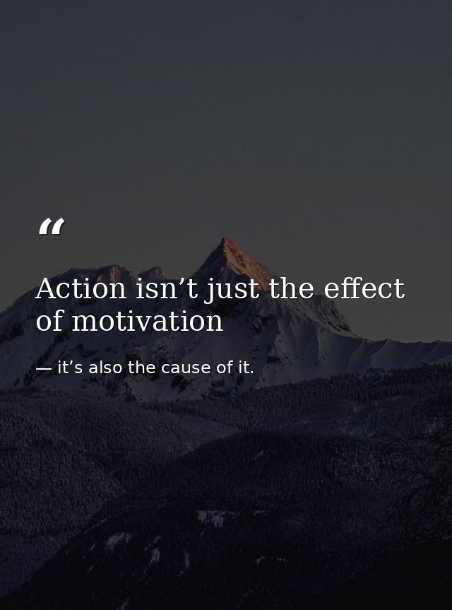 Action isn’t just the effect of motivation — it’s also the cause of it.