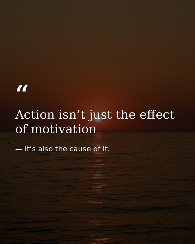 Action isn’t just the effect of motivation — it’s also the cause of it.