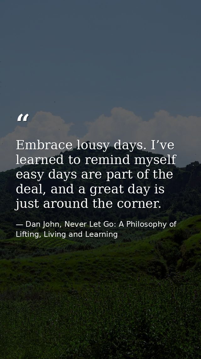 Embrace lousy days. I’ve learned to remind myself easy days are part of the deal, and a great day is just around the cor — Dan John, Never Let Go: A Philosophy of Lifting, Living and Learning