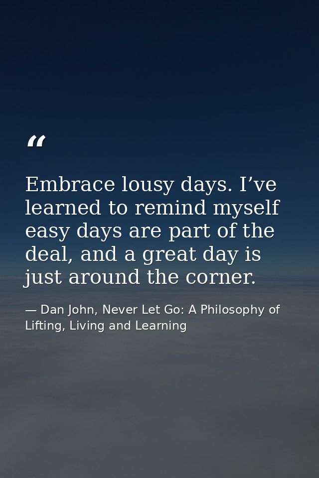 Embrace lousy days. I’ve learned to remind myself easy days are part of the deal, and a great day is just around the cor — Dan John, Never Let Go: A Philosophy of Lifting, Living and Learning