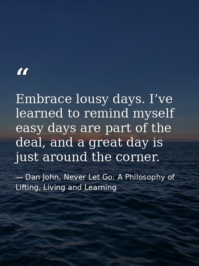 Embrace lousy days. I’ve learned to remind myself easy days are part of the deal, and a great day is just around the cor — Dan John, Never Let Go: A Philosophy of Lifting, Living and Learning