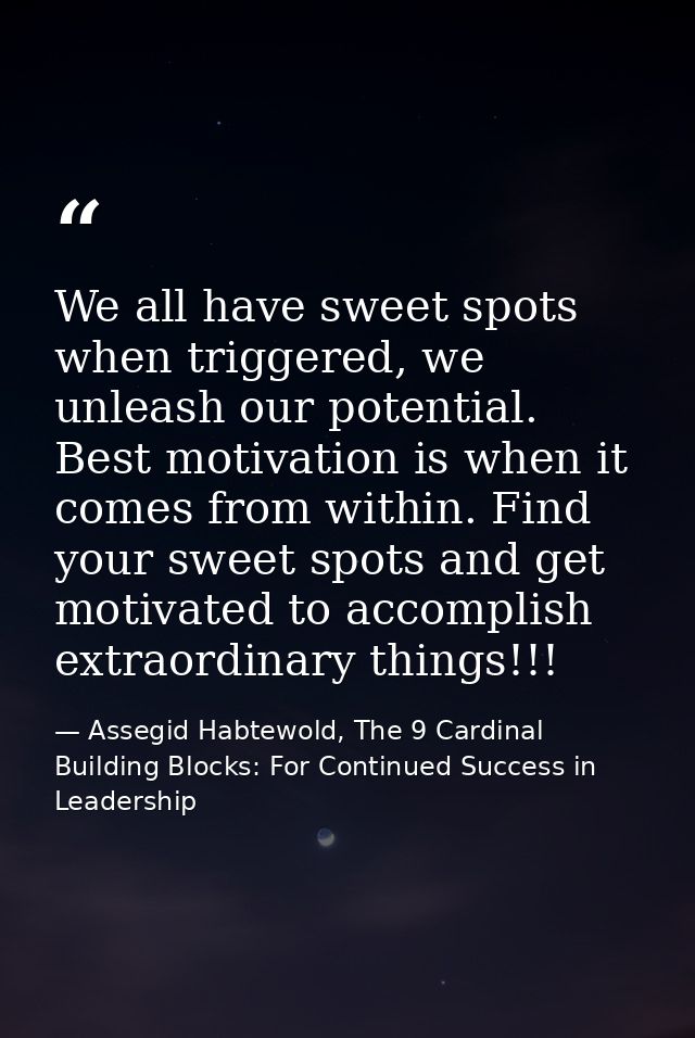 We all have sweet spots when triggered, we unleash our potential. Best motivation is when it comes from within. Find you — Assegid Habtewold, The 9 Cardinal Building Blocks: For Continued Success in Leadership