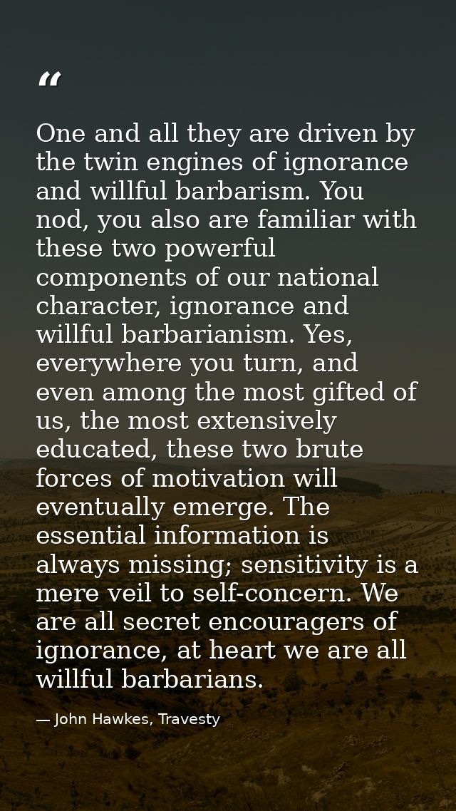 One and all they are driven by the twin engines of ignorance and willful barbarism. You nod, you also are familiar with  — John Hawkes, Travesty