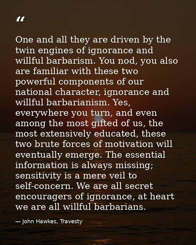 One and all they are driven by the twin engines of ignorance and willful barbarism. You nod, you also are familiar with  — John Hawkes, Travesty