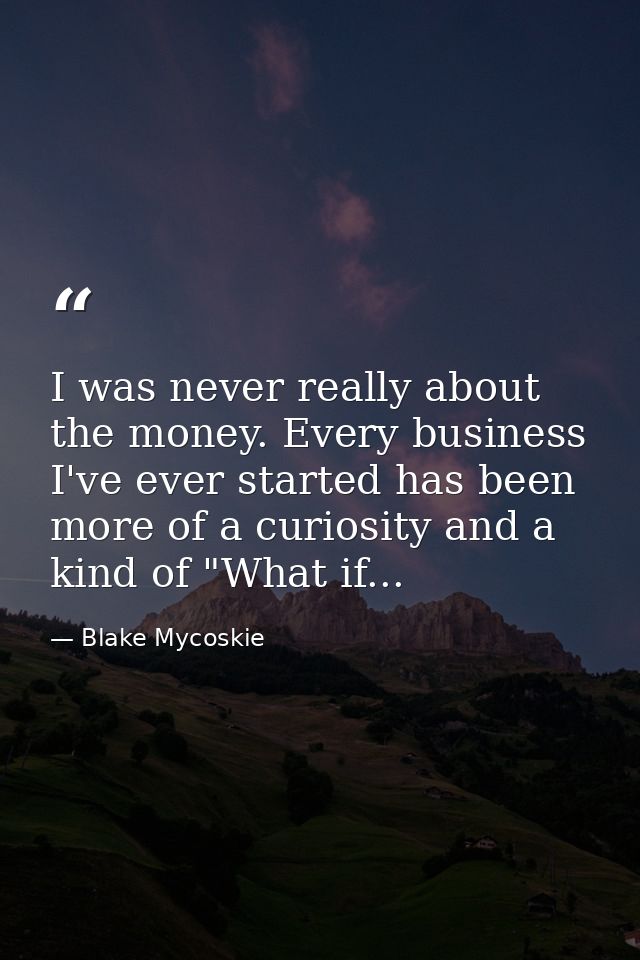 I was never really about the money. Every business I've ever started has been more of a curiosity and a kind of "What if — Blake Mycoskie