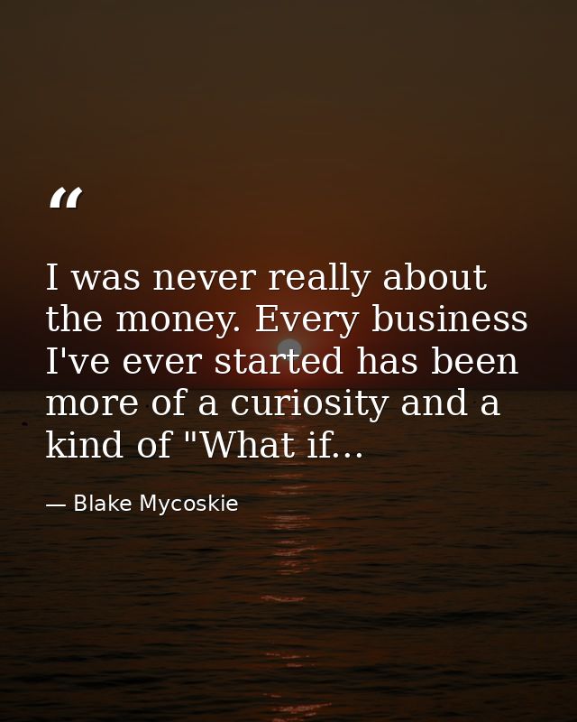 I was never really about the money. Every business I've ever started has been more of a curiosity and a kind of "What if — Blake Mycoskie