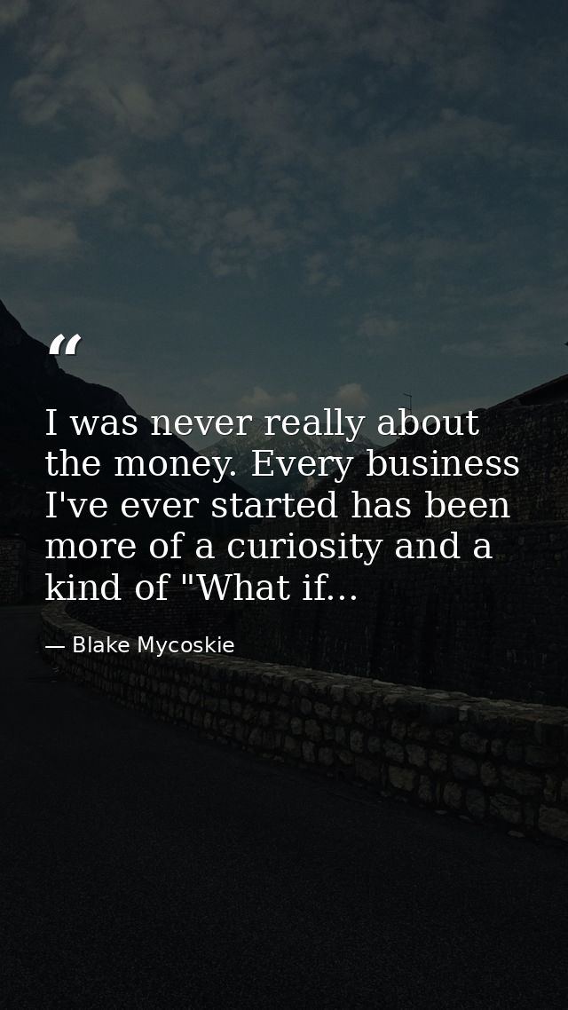 I was never really about the money. Every business I've ever started has been more of a curiosity and a kind of "What if — Blake Mycoskie