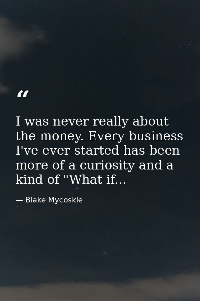I was never really about the money. Every business I've ever started has been more of a curiosity and a kind of "What if — Blake Mycoskie