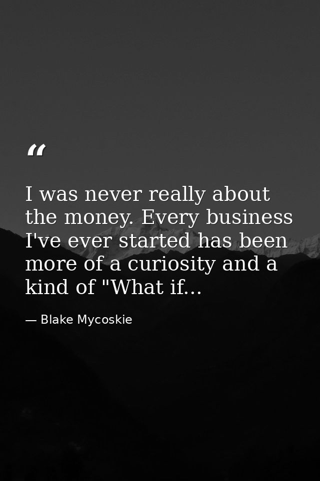 I was never really about the money. Every business I've ever started has been more of a curiosity and a kind of "What if — Blake Mycoskie