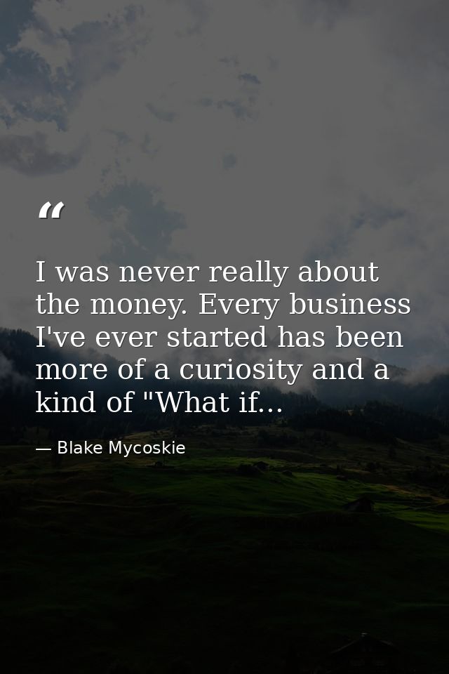 I was never really about the money. Every business I've ever started has been more of a curiosity and a kind of "What if — Blake Mycoskie